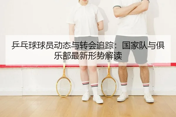 乒乓球球员动态与转会追踪：国家队与俱乐部最新形势解读